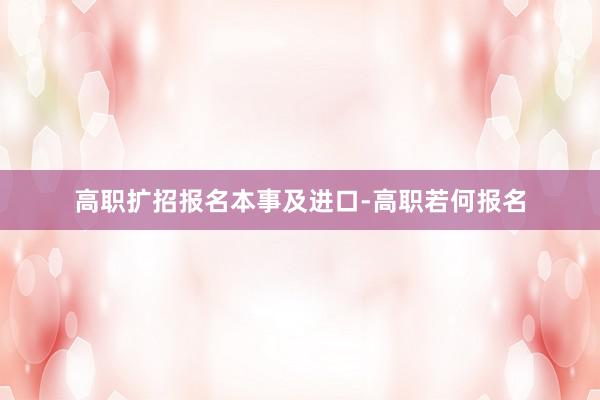 高职扩招报名本事及进口-高职若何报名