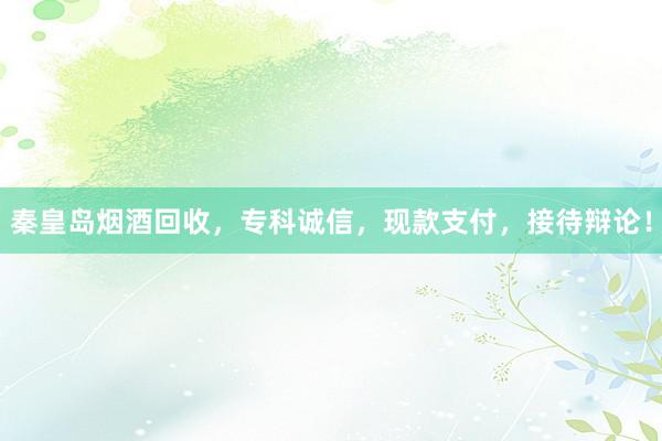 秦皇岛烟酒回收，专科诚信，现款支付，接待辩论！