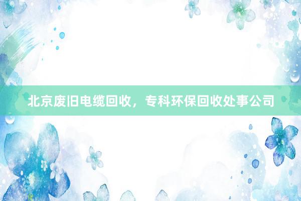 北京废旧电缆回收，专科环保回收处事公司