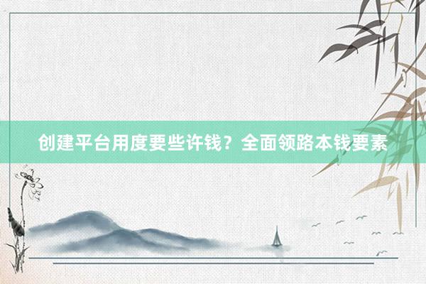 创建平台用度要些许钱？全面领路本钱要素