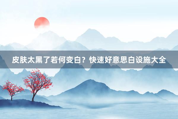 皮肤太黑了若何变白？快速好意思白设施大全