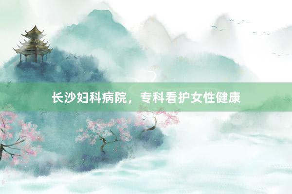 长沙妇科病院，专科看护女性健康