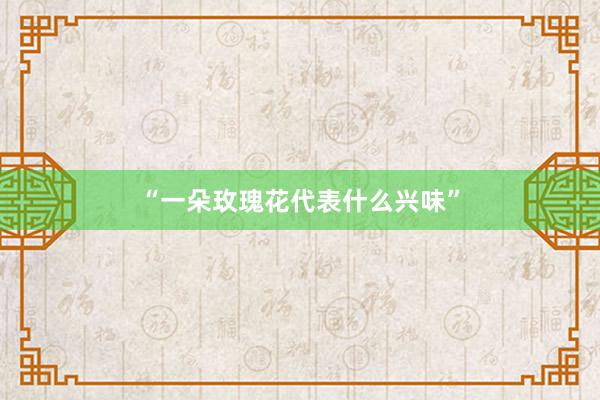 “一朵玫瑰花代表什么兴味”