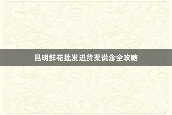昆明鲜花批发进货渠说念全攻略